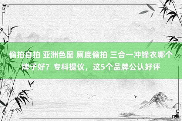 偷拍自拍 亚洲色图 厕底偷拍 三合一冲锋衣哪个牌子好？专科提议，这5个品牌公认好评