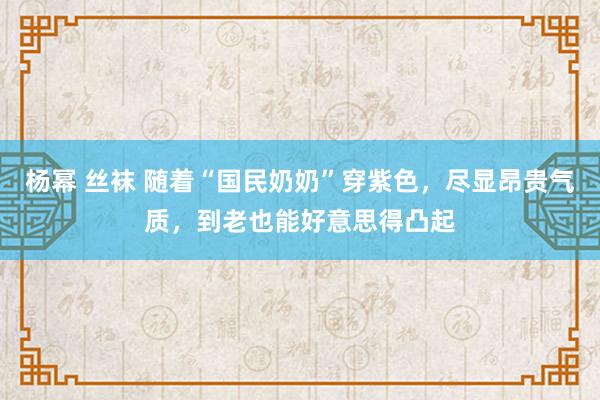 杨幂 丝袜 随着“国民奶奶”穿紫色，尽显昂贵气质，到老也能好意思得凸起
