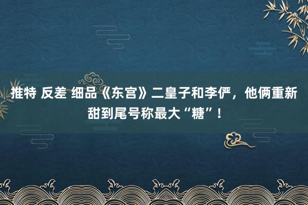 推特 反差 细品《东宫》二皇子和李俨，他俩重新甜到尾号称最大“糖”！