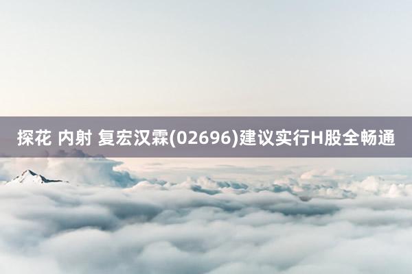 探花 内射 复宏汉霖(02696)建议实行H股全畅通