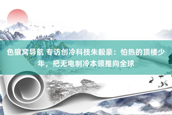 色狼窝导航 专访创冷科技朱毅豪：怕热的顶楼少年，把无电制冷本领推向全球