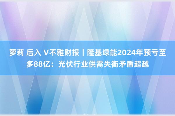 萝莉 后入 V不雅财报｜隆基绿能2024年预亏至多88亿：光伏行业供需失衡矛盾超越