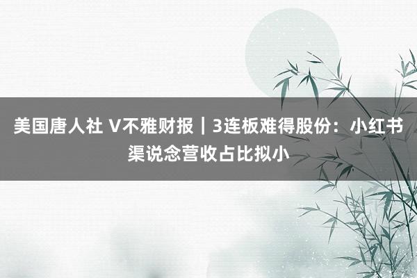 美国唐人社 V不雅财报｜3连板难得股份：小红书渠说念营收占比拟小
