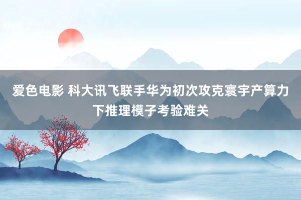 爱色电影 科大讯飞联手华为初次攻克寰宇产算力下推理模子考验难关