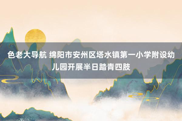 色老大导航 绵阳市安州区塔水镇第一小学附设幼儿园开展半日踏青四肢