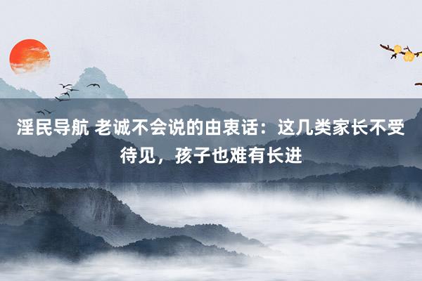 淫民导航 老诚不会说的由衷话：这几类家长不受待见，孩子也难有长进