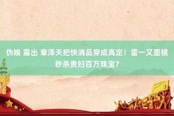 伪娘 露出 章泽天把快消品穿成高定！雷一又墨镜秒杀贵妇百万珠宝？