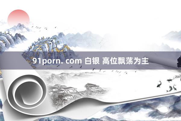 91porn. com 白银 高位飘荡为主
