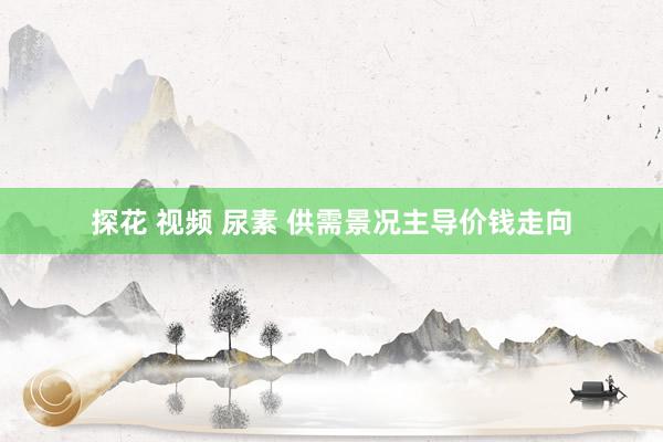探花 视频 尿素 供需景况主导价钱走向
