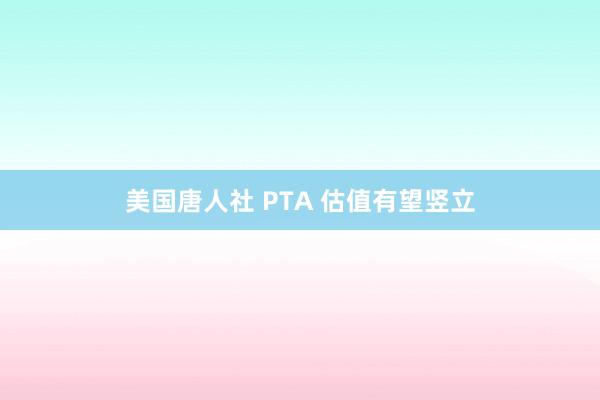 美国唐人社 PTA 估值有望竖立