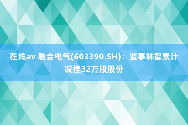 在线av 融会电气(603390.SH)：监事林智累计减捏32万股股份