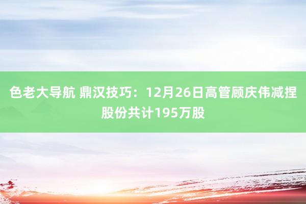 色老大导航 鼎汉技巧：12月26日高管顾庆伟减捏股份共计195万股