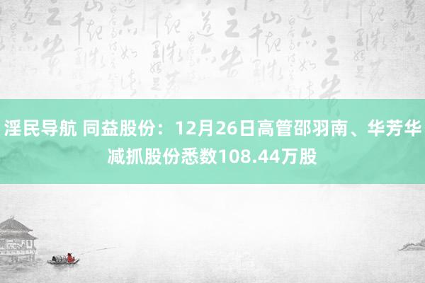 淫民导航 同益股份：12月26日高管邵羽南、华芳华减抓股份悉数108.44万股