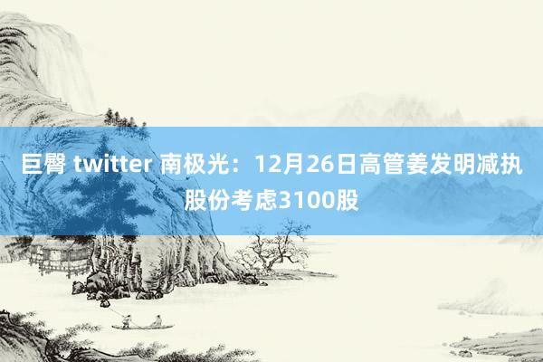 巨臀 twitter 南极光：12月26日高管姜发明减执股份考虑3100股