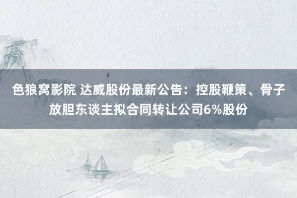 色狼窝影院 达威股份最新公告：控股鞭策、骨子放胆东谈主拟合同转让公司6%股份