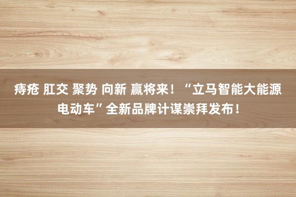 痔疮 肛交 聚势 向新 赢将来！“立马智能大能源电动车”全新品牌计谋崇拜发布！