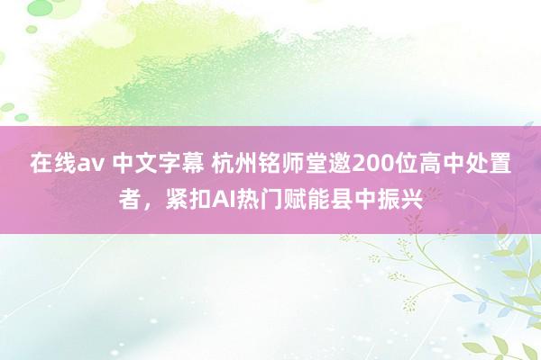 在线av 中文字幕 杭州铭师堂邀200位高中处置者，紧扣AI热门赋能县中振兴