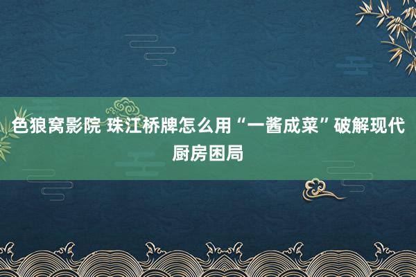 色狼窝影院 珠江桥牌怎么用“一酱成菜”破解现代厨房困局