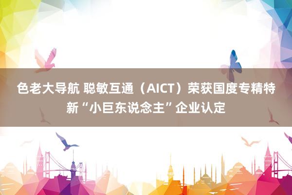 色老大导航 聪敏互通（AICT）荣获国度专精特新“小巨东说念主”企业认定