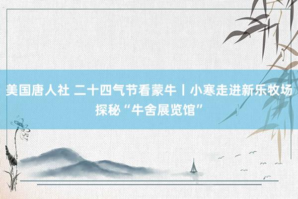 美国唐人社 二十四气节看蒙牛丨小寒走进新乐牧场探秘“牛舍展览馆”