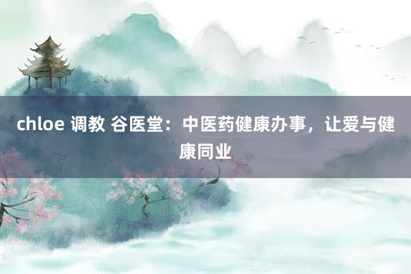 chloe 调教 谷医堂：中医药健康办事，让爱与健康同业
