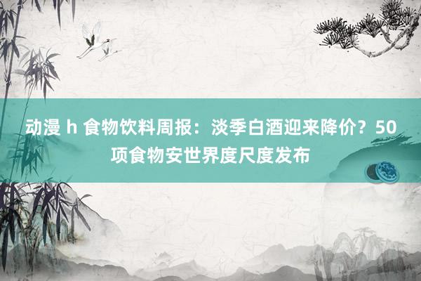动漫 h 食物饮料周报：淡季白酒迎来降价？50项食物安世界度尺度发布