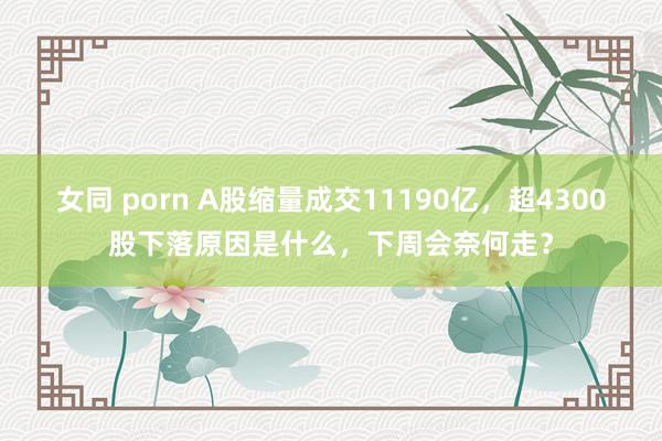 女同 porn A股缩量成交11190亿，超4300股下落原因是什么，下周会奈何走？