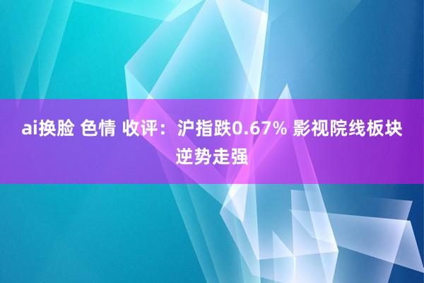 ai换脸 色情 收评：沪指跌0.67% 影视院线板块逆势走强