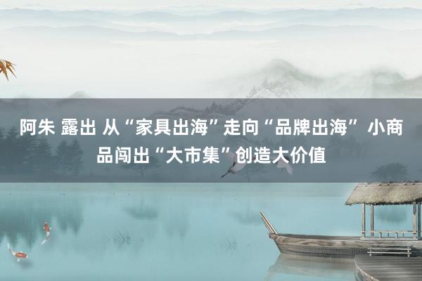 阿朱 露出 从“家具出海”走向“品牌出海” 小商品闯出“大市集”创造大价值