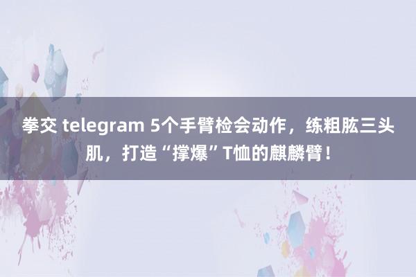 拳交 telegram 5个手臂检会动作，练粗肱三头肌，打造“撑爆”T恤的麒麟臂！