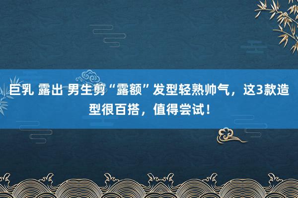 巨乳 露出 男生剪“露额”发型轻熟帅气，这3款造型很百搭，值得尝试！