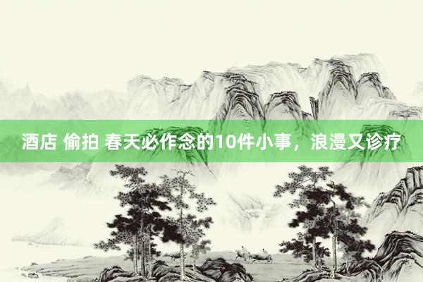 酒店 偷拍 春天必作念的10件小事，浪漫又诊疗