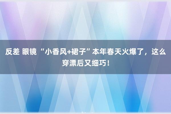 反差 眼镜 “小香风+裙子”本年春天火爆了，这么穿漂后又细巧！
