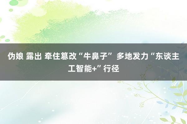 伪娘 露出 牵住篡改“牛鼻子” 多地发力“东谈主工智能+”行径