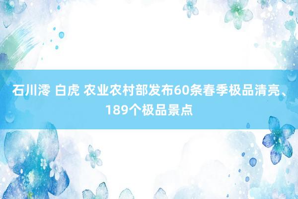 石川澪 白虎 农业农村部发布60条春季极品清亮、189个极品景点