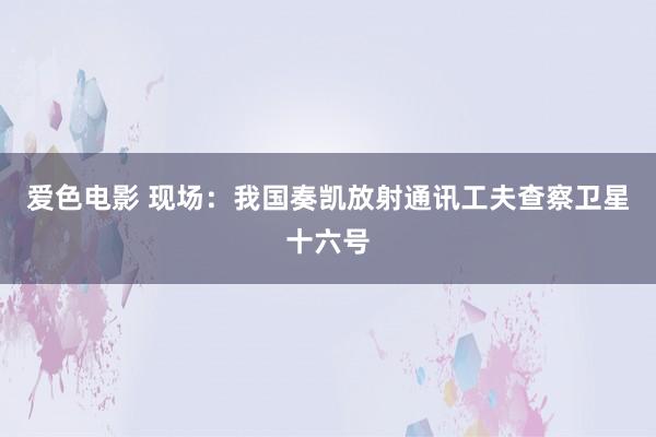 爱色电影 现场：我国奏凯放射通讯工夫查察卫星十六号
