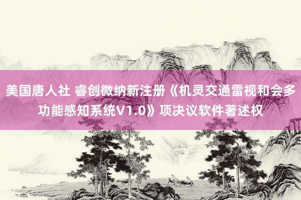 美国唐人社 睿创微纳新注册《机灵交通雷视和会多功能感知系统V1.0》项决议软件著述权