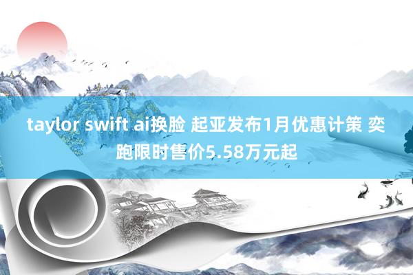 taylor swift ai换脸 起亚发布1月优惠计策 奕跑限时售价5.58万元起