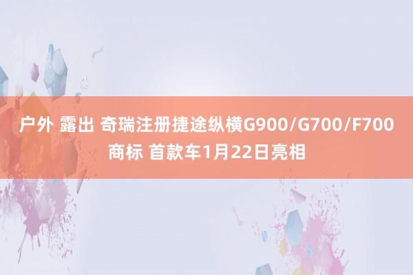 户外 露出 奇瑞注册捷途纵横G900/G700/F700商标 首款车1月22日亮相