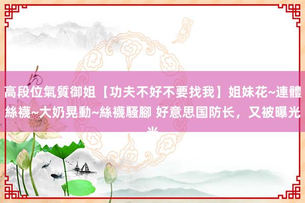 高段位氣質御姐【功夫不好不要找我】姐妹花~連體絲襪~大奶晃動~絲襪騷腳 好意思国防长，又被曝光