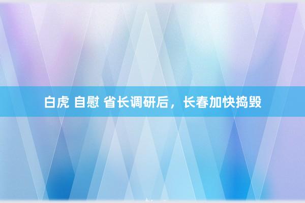 白虎 自慰 省长调研后，长春加快捣毁