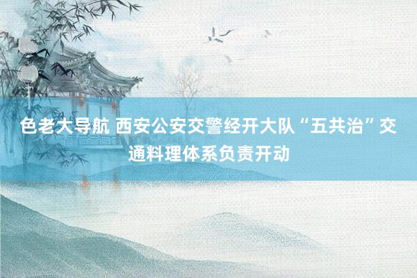 色老大导航 西安公安交警经开大队“五共治”交通料理体系负责开动