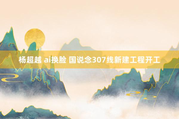 杨超越 ai换脸 国说念307线新建工程开工