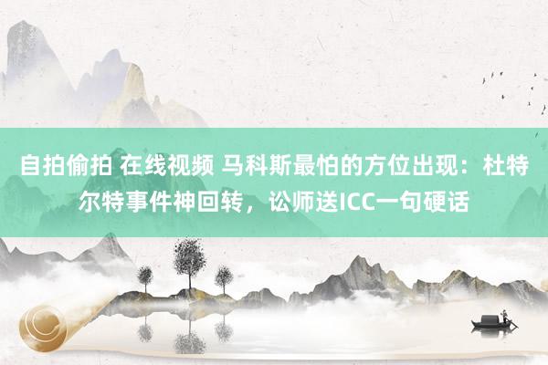 自拍偷拍 在线视频 马科斯最怕的方位出现：杜特尔特事件神回转，讼师送ICC一句硬话