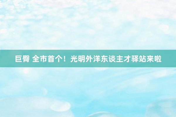 巨臀 全市首个！光明外洋东谈主才驿站来啦