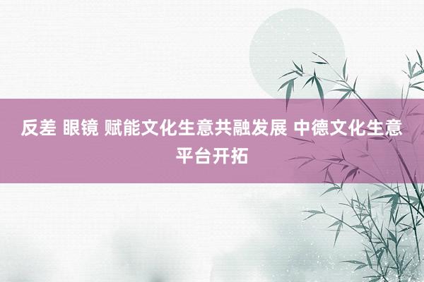 反差 眼镜 赋能文化生意共融发展 中德文化生意平台开拓