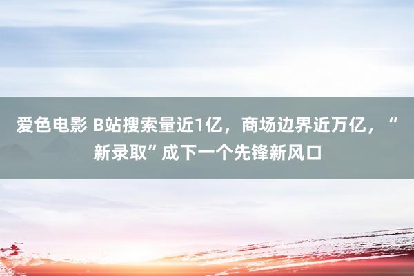 爱色电影 B站搜索量近1亿，商场边界近万亿，“新录取”成下一个先锋新风口