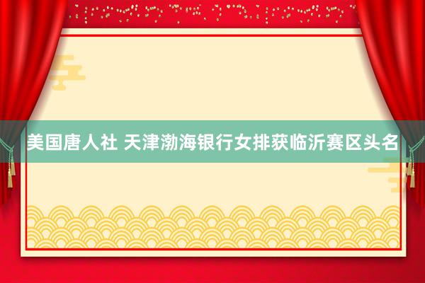美国唐人社 天津渤海银行女排获临沂赛区头名