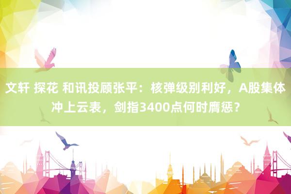 文轩 探花 和讯投顾张平：核弹级别利好，A股集体冲上云表，剑指3400点何时膺惩？