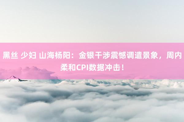 黑丝 少妇 山海杨阳：金银干涉震憾调遣景象，周内柔和CPI数据冲击！